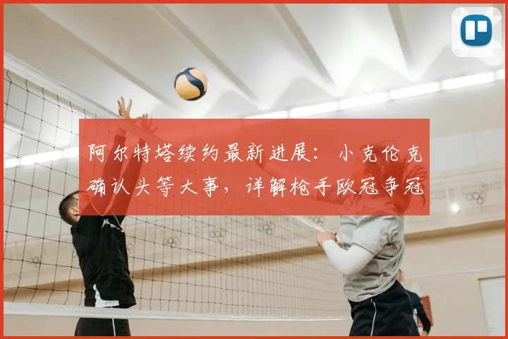 阿尔特塔续约最新进展:小克伦克确认头等大事,详解枪手欧冠争冠前景与球队规划
