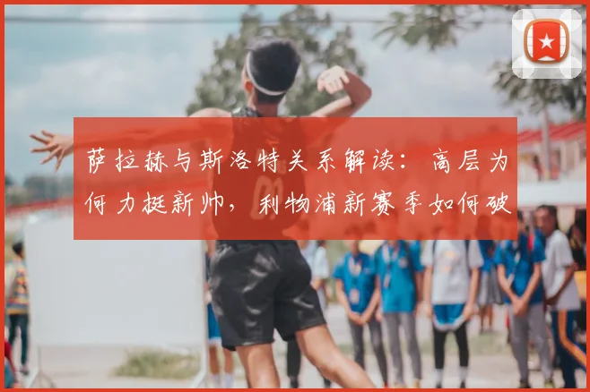 萨拉赫与斯洛特关系解读：高层为何力挺新帅，利物浦新赛季如何破局？