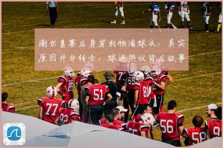 谢尔基赛后身穿利物浦球衣,真实原因并非转会,球迷热议背后故事