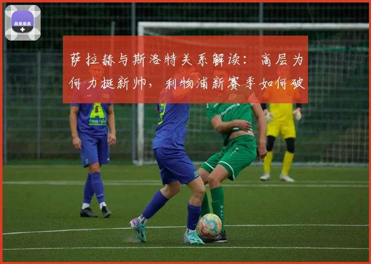 萨拉赫与斯洛特关系解读:高层为何力挺新帅,利物浦新赛季如何破局?