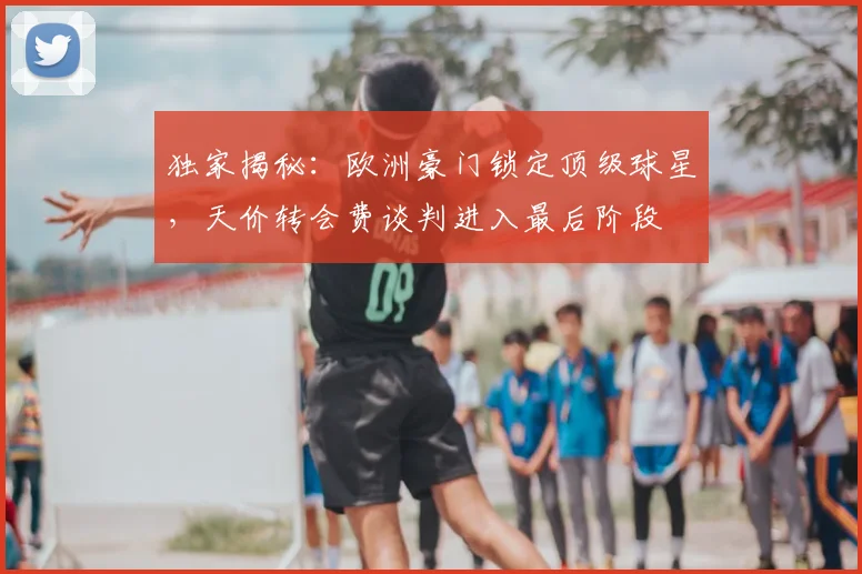 独家揭秘：欧洲豪门锁定顶级球星，天价转会费谈判进入最后阶段