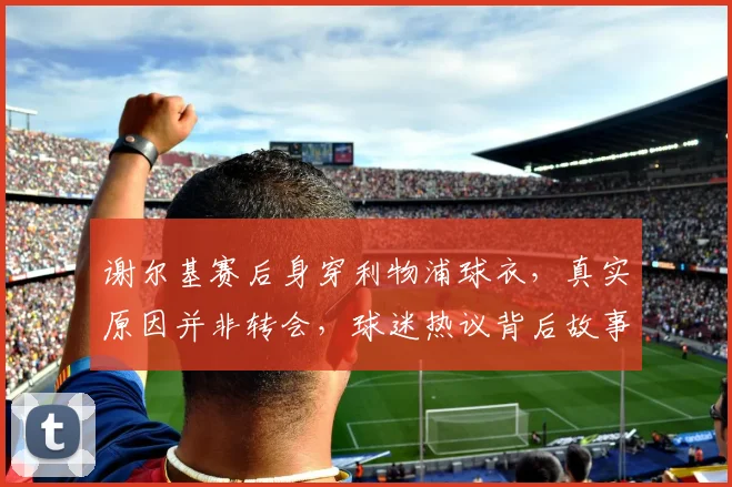 谢尔基赛后身穿利物浦球衣，真实原因并非转会，球迷热议背后故事